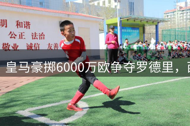 皇马豪掷6000万欧争夺罗德里，西甲双雄上演重磅转会争夺战